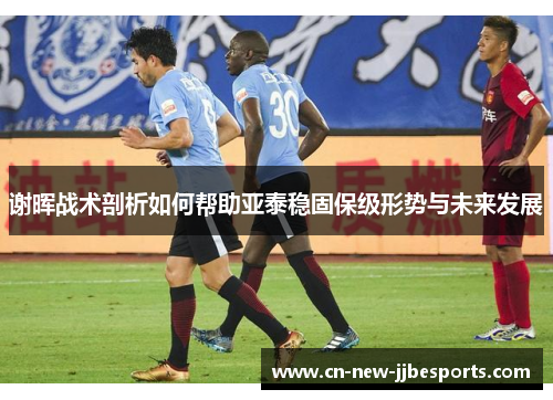 谢晖战术剖析如何帮助亚泰稳固保级形势与未来发展