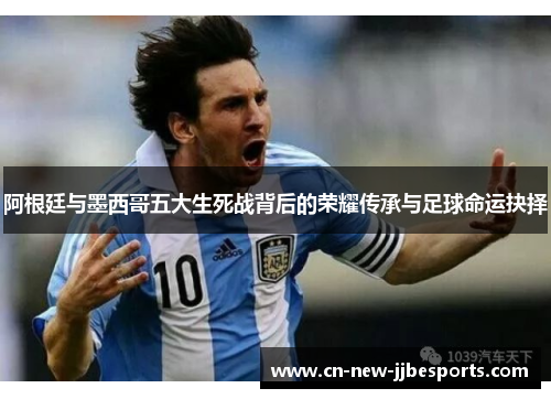阿根廷与墨西哥五大生死战背后的荣耀传承与足球命运抉择