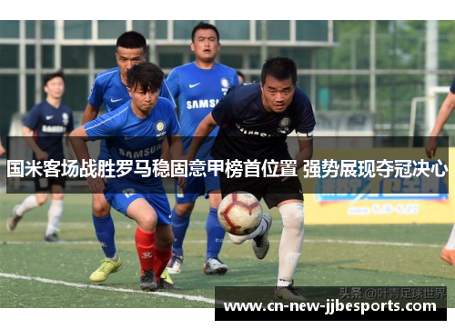 国米客场战胜罗马稳固意甲榜首位置 强势展现夺冠决心