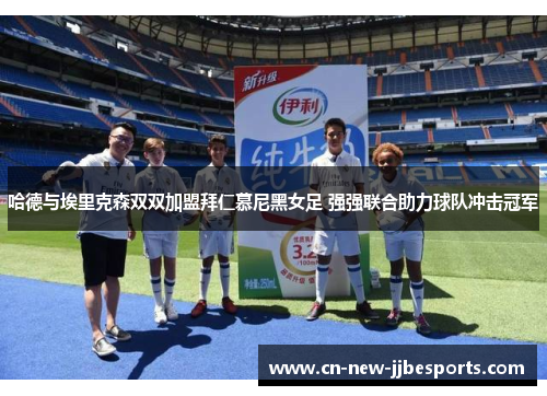 哈德与埃里克森双双加盟拜仁慕尼黑女足 强强联合助力球队冲击冠军